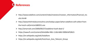 References
 http://www.vodafone.com/content/index/investors/investor_information/financial_res
ults.html#
 http://www.thehindubusinessline.com/todays-paper/what-vodafone-will-collect-from-
the-hutch-call/article1680351.ece
 http://amarnaik.com/2009/09/27/vodafone-hutch-deal-i/
 https://www.ft.com/content/0c6cb68a-fdb1-11db-8d62-000b5df10621
 https://en.wikipedia.org/wiki/Vodafone
 https://en.wikipedia.org/wiki/Hutchison_Asia_Telecom_Group
 