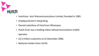 • Hutchison Asia Telecommunications Limited, founded in 1985.
• Headquartered in Hong Kong.
• Owned subsidiary of Hutchison Whampoa.
• Hutch Essar was a leading Indian telecommunications mobile
operator.
• 23.3 million customers at 31 December 2006.
• National market share 16.4%.
 