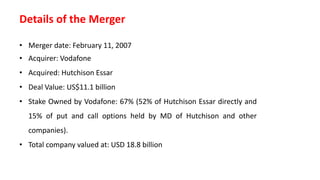 Details of the Merger
• Merger date: February 11, 2007
• Acquirer: Vodafone
• Acquired: Hutchison Essar
• Deal Value: US$11.1 billion
• Stake Owned by Vodafone: 67% (52% of Hutchison Essar directly and
15% of put and call options held by MD of Hutchison and other
companies).
• Total company valued at: USD 18.8 billion
 
