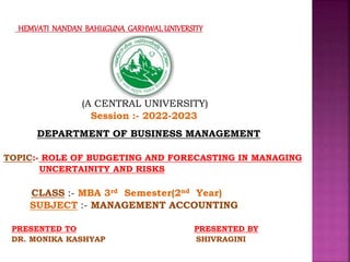 (A CENTRAL UNIVERSITY)
Session :- 2022-2023
DEPARTMENT OF BUSINESS MANAGEMENT
TOPIC:- ROLE OF BUDGETING AND FORECASTING IN MANAGING
UNCERTAINITY AND RISKS
CLASS :- MBA 3rd Semester(2nd Year)
SUBJECT :- MANAGEMENT ACCOUNTING
PRESENTED TO PRESENTED BY
DR. MONIKA KASHYAP SHIVRAGINI
 