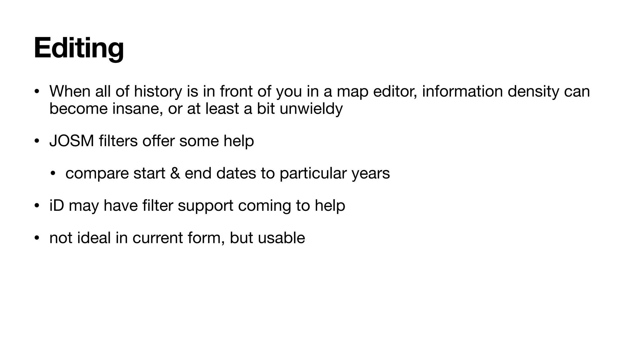 Editing
• When all of history is in front of you in a map editor, information density can
become insane, or at least a bit unwieldy
• JOSM
fi
lters o
ff
er some help
• compare start & end dates to particular years
• iD may have
fi
lter support coming to help
• not ideal in current form, but usable
 