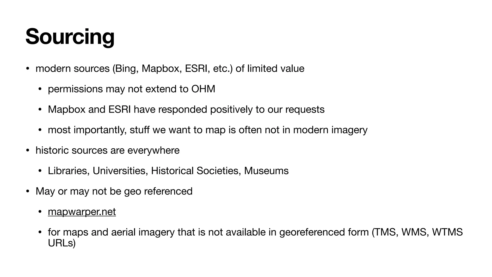 Sourcing
• modern sources (Bing, Mapbox, ESRI, etc.) of limited value
• permissions may not extend to OHM
• Mapbox and ESRI have responded positively to our requests
• most importantly, stu
ff
we want to map is often not in modern imagery
• historic sources are everywhere
• Libraries, Universities, Historical Societies, Museums
• May or may not be geo referenced
• mapwarper.net
• for maps and aerial imagery that is not available in georeferenced form (TMS, WMS, WTMS
URLs)
 