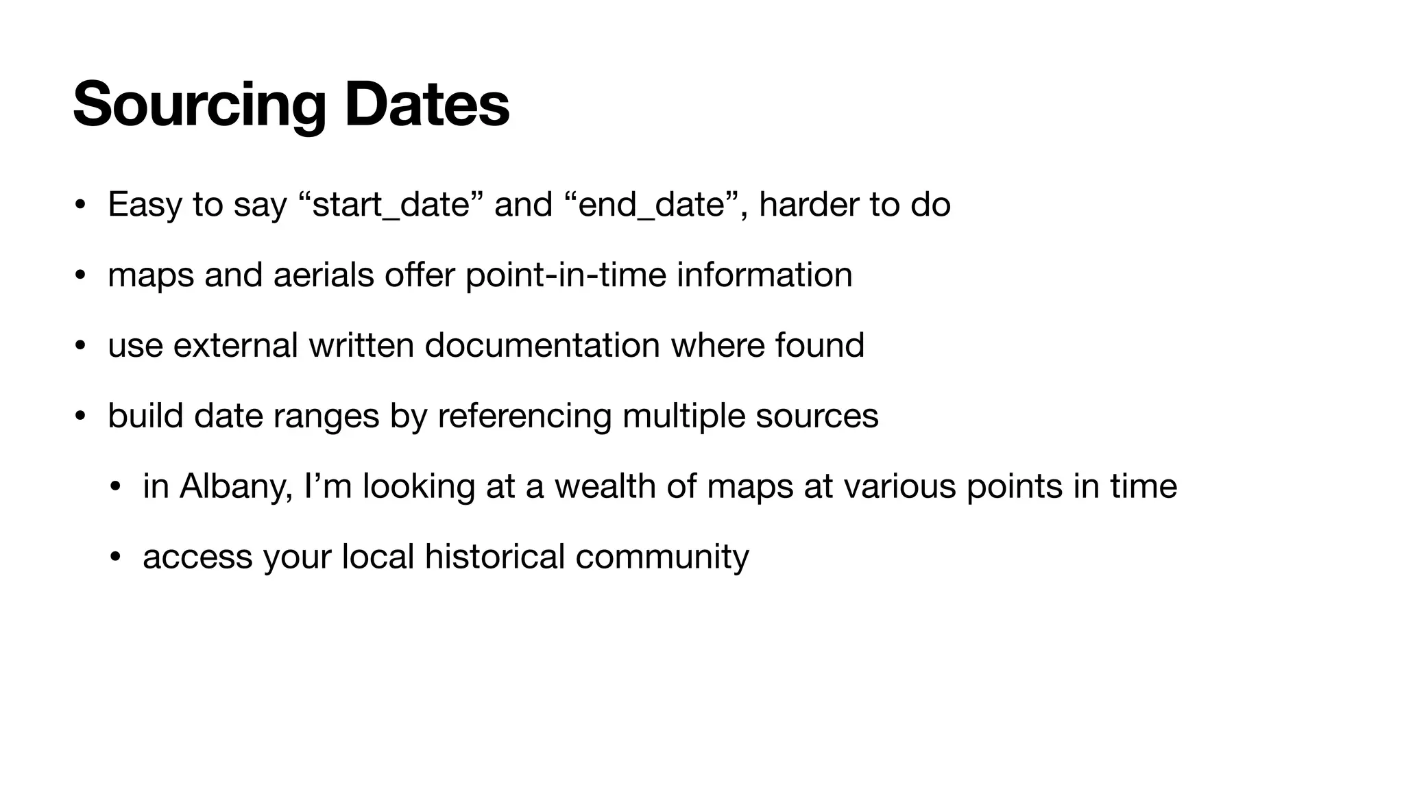 Sourcing Dates
• Easy to say “start_date” and “end_date”, harder to do
• maps and aerials o
ff
er point-in-time information
• use external written documentation where found
• build date ranges by referencing multiple sources
• in Albany, I’m looking at a wealth of maps at various points in time
• access your local historical community
 