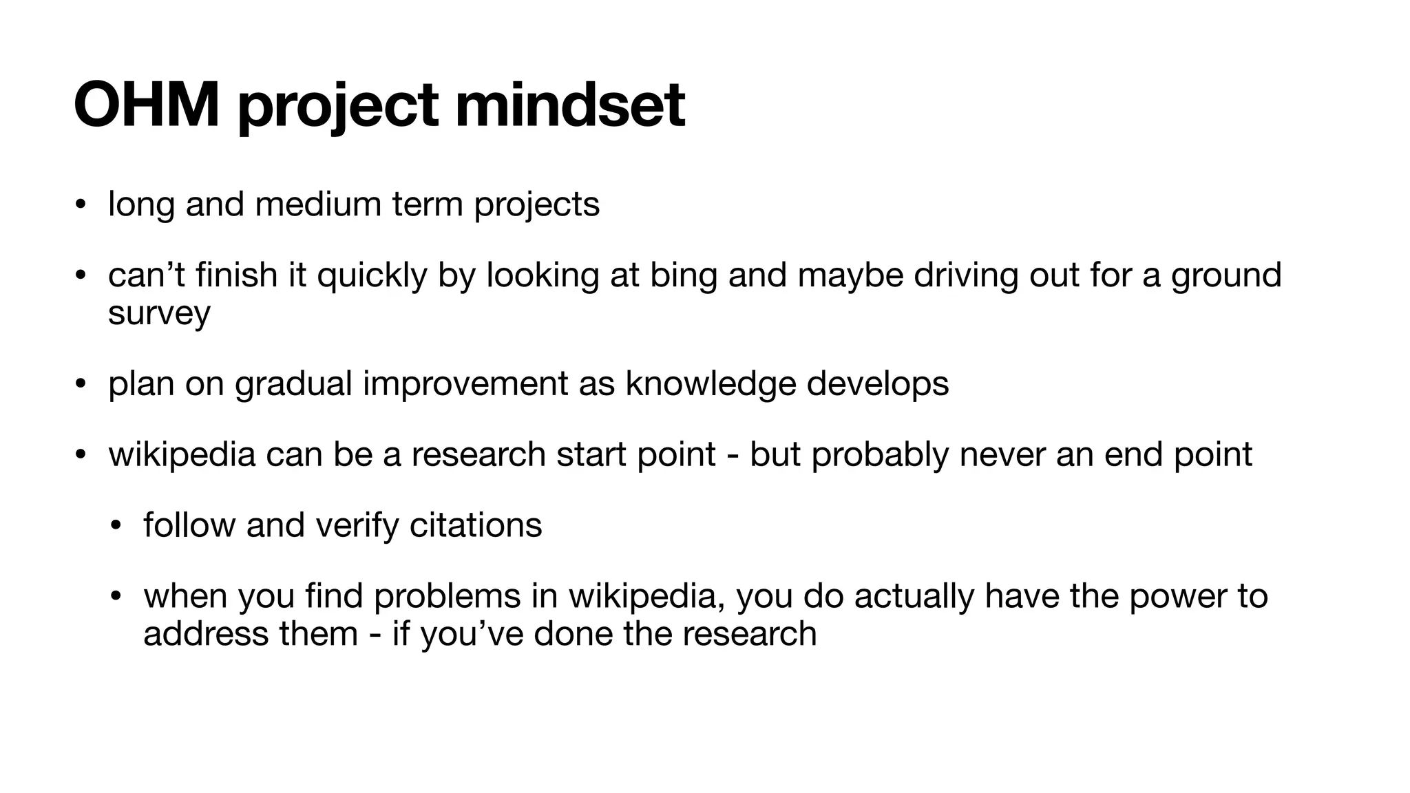 OHM project mindset
• long and medium term projects
• can’t
fi
nish it quickly by looking at bing and maybe driving out for a ground
survey
• plan on gradual improvement as knowledge develops
• wikipedia can be a research start point - but probably never an end point
• follow and verify citations
• when you
fi
nd problems in wikipedia, you do actually have the power to
address them - if you’ve done the research
 