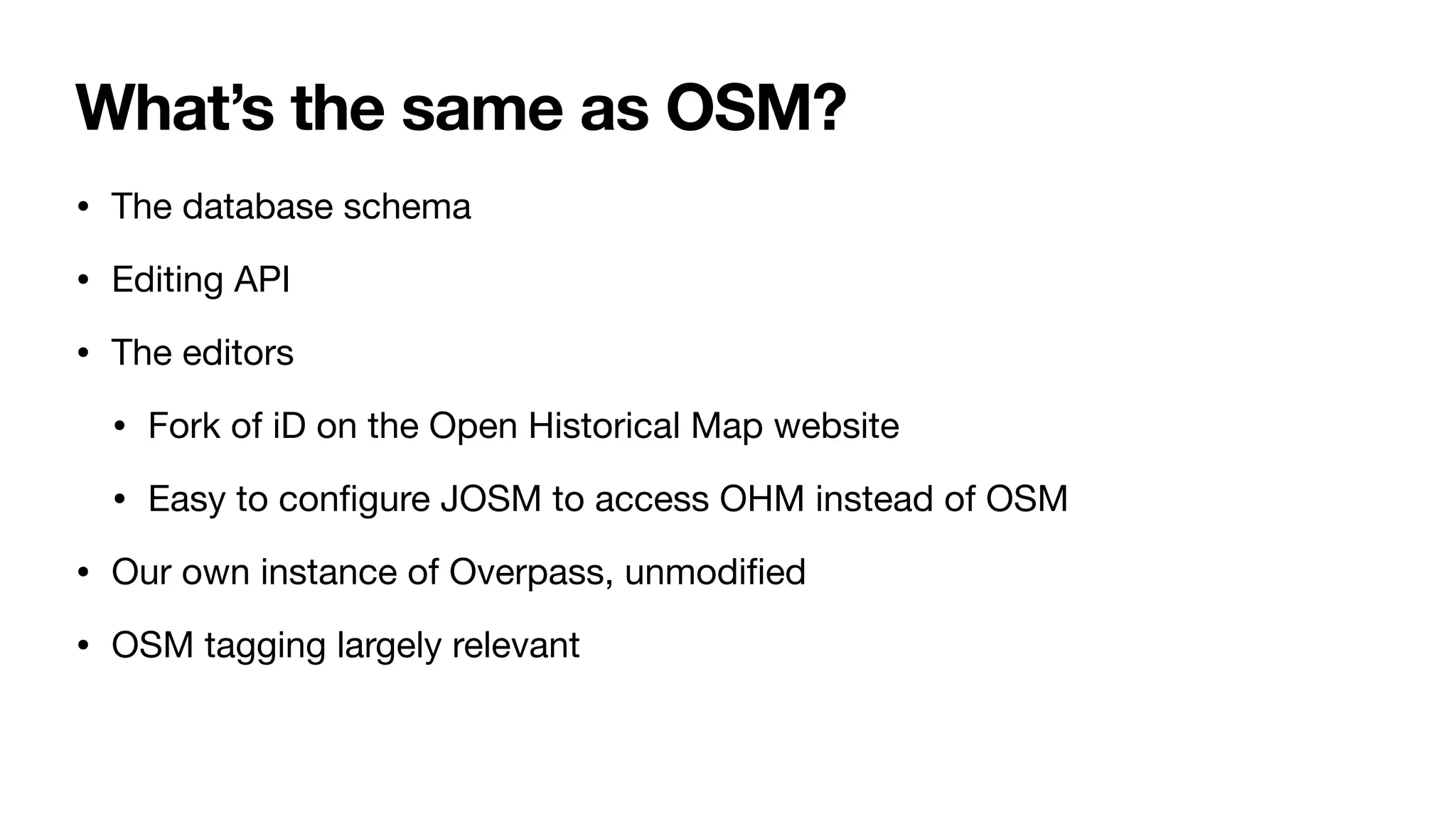 What’s the same as OSM?
• The database schema
• Editing API
• The editors
• Fork of iD on the Open Historical Map website
• Easy to con
fi
gure JOSM to access OHM instead of OSM
• Our own instance of Overpass, unmodi
fi
ed
• OSM tagging largely relevant
 