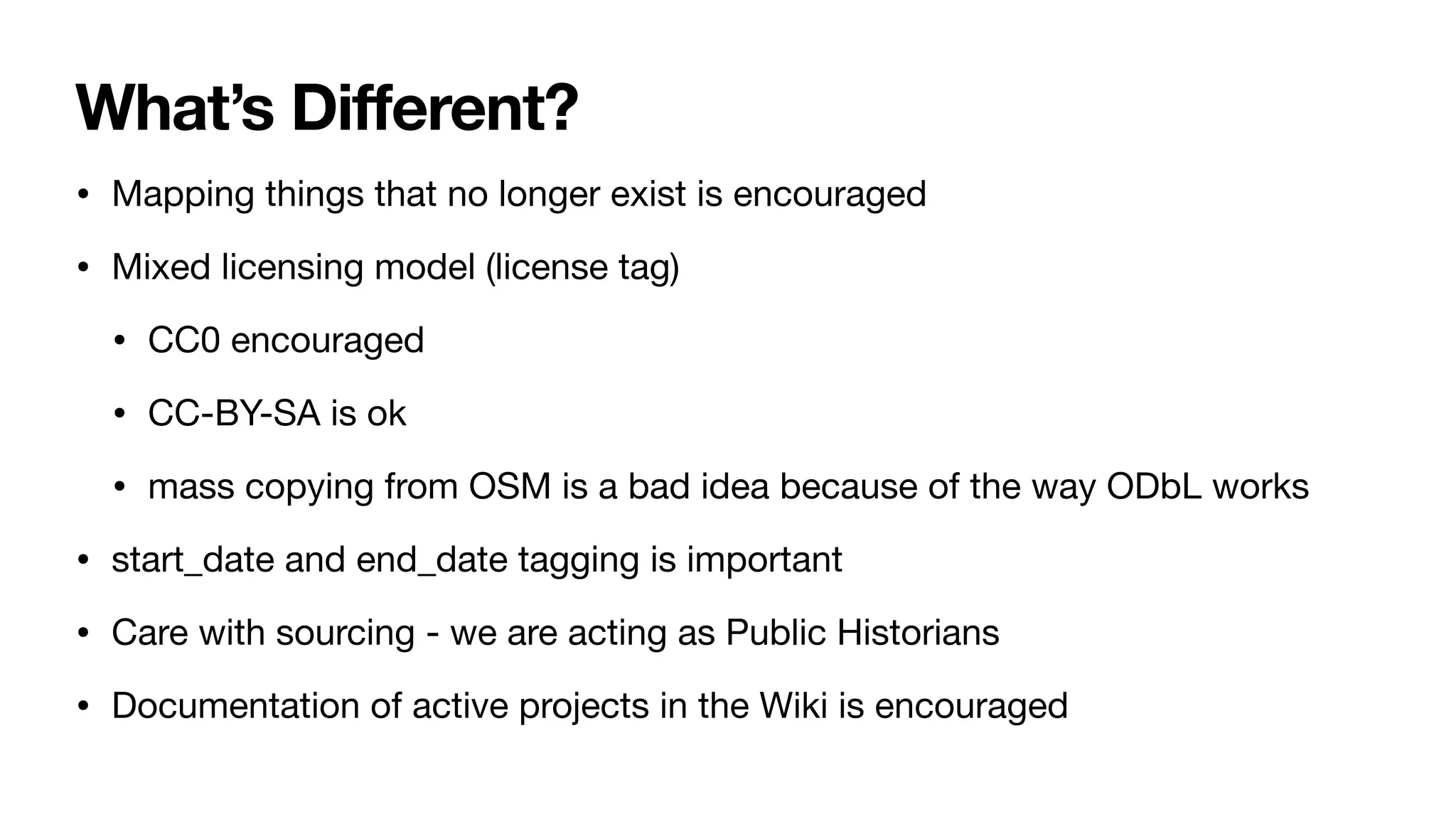 What’s Different?
• Mapping things that no longer exist is encouraged
• Mixed licensing model (license tag)
• CC0 encouraged
• CC-BY-SA is ok
• mass copying from OSM is a bad idea because of the way ODbL works
• start_date and end_date tagging is important
• Care with sourcing - we are acting as Public Historians
• Documentation of active projects in the Wiki is encouraged
 