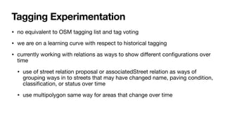 Tagging Experimentation
• no equivalent to OSM tagging list and tag voting
• we are on a learning curve with respect to historical tagging
• currently working with relations as ways to show di
ff
erent con
fi
gurations over
time
• use of street relation proposal or associatedStreet relation as ways of
grouping ways in to streets that may have changed name, paving condition,
classi
fi
cation, or status over time
• use multipolygon same way for areas that change over time
 