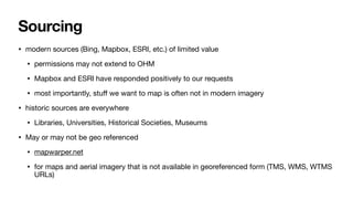 Sourcing
• modern sources (Bing, Mapbox, ESRI, etc.) of limited value
• permissions may not extend to OHM
• Mapbox and ESRI have responded positively to our requests
• most importantly, stu
ff
we want to map is often not in modern imagery
• historic sources are everywhere
• Libraries, Universities, Historical Societies, Museums
• May or may not be geo referenced
• mapwarper.net
• for maps and aerial imagery that is not available in georeferenced form (TMS, WMS, WTMS
URLs)
 