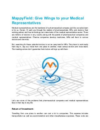 MappyField: Give Wings to your Medical
Representatives
Medical representatives are the backbone of a pharmaceutical company just like our sales team
is for us. Herein, I’ll walk you through the relation of pharmaceuticals, MRs, and doctors; their
working pattern and how technology can make tasks of the medical representative easier. There
are millions of doctors in any country along with thousands of pharmaceutical companies and
medical representatives. Pharma companies develop medicines, MRs sell them to various
doctors and chemists.
But, searching for these potential doctors is not an easy task for MRs. They have to work really
hard day in, day out, travel from one place to another, meet various doctors and close deals.
The meetings alone don’t guarantee that doctors will sign up with them.
Let’s see some of the problems that pharmaceutical companies and medical representatives
face in their day to day life:
Return of Investment:
Travelling from one place to another can cost a lot to companies. This expense includes
transportation as well as accommodation and other miscellaneous expenses. These costs are
 