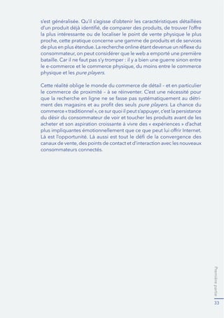Premièrepartie
33
s’est généralisée. Qu’il s’agisse d’obtenir les caractéristiques détaillées
la plus intéressante ou de localiser le point de vente physique le plus
physique et les pure players.
Cette réalité oblige le monde du commerce de détail – et en particulier
-
pure players. La chance du
du désir du consommateur de voir et toucher les produits avant de les
consommateurs connectés.
 