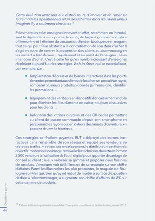 Deuxièmepartie
44
18
Cette évolution imposera aux distributeurs d’innover et de repenser
imaginés il y a seulement cinq ans.»18
-
s’agit en outre de contrer la propension des clients au showrooming en
Web-in-Store
-
ractives dans l’ensemble de son réseau et équipé ses vendeurs de
-
cette gamme de produits.
l’implantation d’écrans et de bornes interactives dans les points
les promotions…
pour les clients…
au client de passer commande depuis son smartphone en
passant devant la boutique.
 