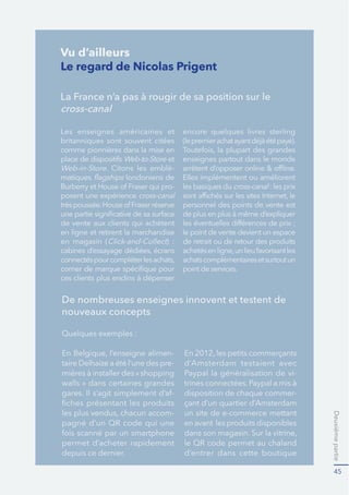 Deuxièmepartie
45
Le regard de Nicolas Prigent
La France n’a pas à rougir de sa position sur le
cross-canal
Les enseignes américaines et
britanniques sont souvent citées
Web-to-Store et
Web-in-Store. Citons les emblé-
matiques londoniens de
-
posent une expérience cross-canal
en ligne et retirent la marchandise
en magasin ( ) :
encore quelques livres sterling
enseignes partout dans le monde
les basiques du cross-canal : les prix
personnel des points de vente est
le point de vente devient un espace
de retrait ou de retour des produits
achatscomplémentairesetsurtoutun
point de services.
De nombreuses enseignes innovent et testent de
nouveaux concepts
Quelques exemples :
-
taire Delhaize a été l’une des pre-
walls » dans certaines grandes
-
-
permet d’acheter rapidement
depuis ce dernier.
d’Amsterdam testaient avec
Paypal la généralisation de vi-
disposition de chaque commer-
çant d’un quartier d’Amsterdam
un site de e-commerce mettant
en avant les produits disponibles
d’entrer dans cette boutique
Vu d’ailleurs
 