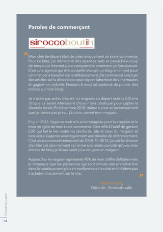 Troisièmepartie
64
Paroles de commerçant
Mon idée de départ était de créer uniquement un site e-commerce.
C’est une agence qui m’a conseillé d’ouvrir un blog en amont pour
des articles sur la décoration pour capter l’attention des internautes
articles sur mon blog.
dit que ce serait intéressant d’ouvrir une boutique pour capter la
“
”
 