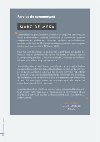 Troisièmepartie
70
Paroles de commerçant
choisi le costume et la chemise sur-mesure. Le sur-mesure s’adresse
aux passionnés du vêtement qui aiment par dessus tout voir dessiner
ce qu’ils veulent porter.Mon activité est récente puisque mon magasin
Marc de Mesa
“
”
 