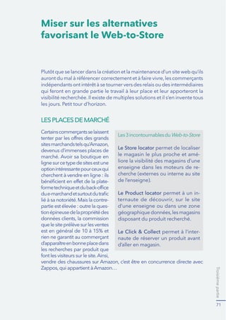 Troisièmepartie
71
Miser sur les alternatives
favorisant le Web-to-Store
LESPLACESDEMARCHÉ
Certainscommerçantsselaissent
devenus d’immenses places de
marché. Avoir sa boutique en
lignesurcetypedesitesestune
optionintéressantepourceuxqui
-
partie est élevée : outre la ques-
tionépineusedelapropriétédes
rien ne garantit au commerçant
les recherches par produit que
Les3incontournablesduWeb-to-Store
Le Store locator permet de localiser
le magasin le plus proche et amé-
liore la visibilité des magasins d’une
enseigne dans les moteurs de re-
cherche (externes ou interne au site
de l’enseigne).
Le Product locator -
d’une enseigne ou dans une zone
disposant du produit recherché.
Le Click & Collect -
naute de réserver un produit avant
d’aller en magasin.
 