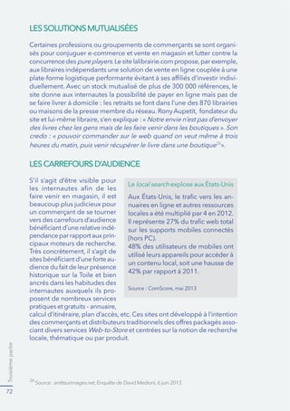 Troisièmepartie
72
LESSOLUTIONSMUTUALISÉES
LESCARREFOURSD’AUDIENCE
-
concurrence des pure players
-
site donne aux internautes la possibilité de payer en ligne mais pas de
26
».
S’il s’agit d’être visible pour
un commerçant de se tourner
-
pendance par rapport aux prin-
cipaux moteurs de recherche.
-
ancrés dans les habitudes des
internautes auxquels ils pro-
posent de nombreux services
-
ciant divers services Web-to-Store et centrées sur la notion de recherche
26
Le local search
-
nuaires en ligne et autres ressources
locales a été multiplié par 4 en 2012.
sur les supports mobiles connectés
(hors PC).
48% des utilisateurs de mobiles ont
 