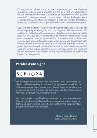 Troisièmepartie
73
-
-
de leur réseau en apparaissant systématiquement dans les recherches
locales des internautes.
Paroles d’enseigne
Les stratégies Web-to-Store vont s’accélérer : c’est une attente des
pure players. Sephora est dans une
démarche de
“
”
Found from best brand website
Modify logo
http://www.sephora.com/
 