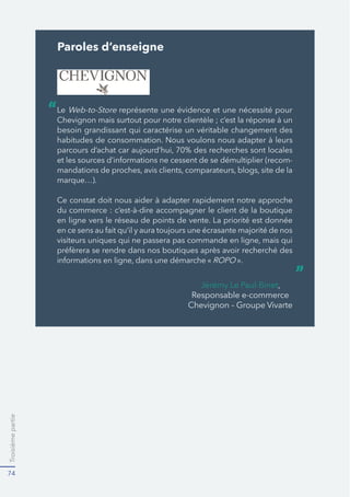 Troisièmepartie
74
Paroles d’enseigne
Le Web-to-Store représente une évidence et une nécessité pour
besoin grandissant qui caractérise un véritable changement des
-
marque…).
en ligne vers le réseau de points de vente. La priorité est donnée
».
“
”
 