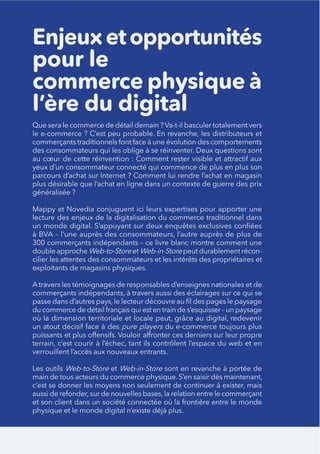 Enjeuxetopportunités
pour le
commerce physique à
l’ère du digital
yeux d’un consommateur connecté qui commence de plus en plus son
plus désirable que l’achat en ligne dans un contexte de guerre des prix
généralisée ?
300 commerçants indépendants – ce livre blanc montre comment une
double approche Web-to-Store et Web-in-Store peut durablement récon-
cilier les attentes des consommateurs et les intérêts des propriétaires et
exploitants de magasins physiques.
A travers les témoignages de responsables d’enseignes nationales et de
pure players
Les outils Web-to-Store et Web-in-Store
 