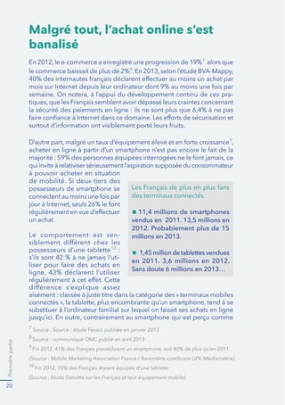Premièrepartie
20
Malgré tout, l’achat online s’est
banalisé
7
alors que
le commerce baissait de plus de 2%8
-
9
de mobilité. Si deux tiers des
possesseurs de smartphone se
un achat.
Le comportement est sen-
possesseurs d’une tablette10
:
-
7
8
9
10
des terminaux connectés
11,4 millions de smartphones
vendus en 2011. 13,5 millions en
2012. Probablement plus de 15
millions en 2013.
1,45 million de tablettes vendues
en 2011. 3,6 millions en 2012.
Sans doute 6 millions en 2013…
 