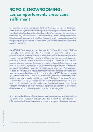 Premièrepartie
28
ROPO & SHOWROOMING :
Les comportements cross-canal
s’afﬁrment
-
des pratiques qui attestent la réalité des comportements cross-canal des
consommateurs :
14
Le ROPO14
(acronyme de )
consommateur se renseigne d’abord sur les caractéristiques du
produit et lit les avis et commentaires laissés par d’autres consommateurs
proche ou celui qui propose le produit choisi au prix le plus intéressant.
ni dans les résultats des moteurs de recherche ni dans les comparateurs
de réserver le produit en ligne et de le retirer en magasin.
Web-to-Store permet aux commerçants traditionnels de
répondre au comportement
 