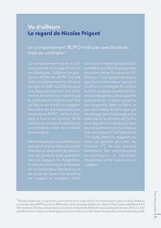 Premièrepartie
31
Le regard de Nicolas Prigent*
Le comportement ROPO n’est pas que tricolore,
bien au contraire !
-
-
nymes et ont été
créés respectivement parYahoo et
ces deux entreprises ont com-
-
portement varient d’un
économique...
espagnol va proposer sur son site
-
tion de produits avec paiement
le même commerçant proposera
au consommateur de réserver et
en magasin un comptoir dédié
où il pourra retirer le(s) produit(s)
-
que le consommateur espagnol
-
mique espagnole a développé les
Web-to-Store. Le
consommateur britannique est
davantage dans l’arbitrage entre
tout depuis mon canapé ou dans
les transports en commun depuis
mon smartphone”] et hédonisme
[“la visite dans ce magasin ou
dans ce quartier va-t-elle me
l’expérience/les parcours en
magasin.
*
cross-canal.
comportement Web-to-Store
Web-in-Store
Vu d’ailleurs
 