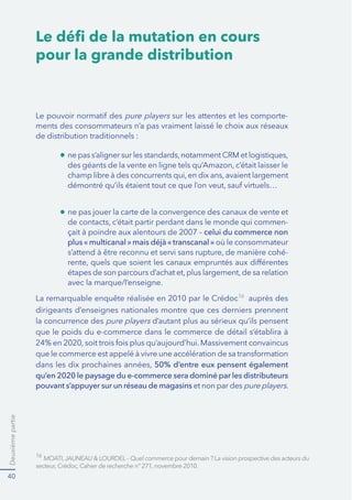 Deuxièmepartie
40
-
celui du commerce non
plus«multicanal»mais déjà«transcanal» où le consommateur
-
avec la marque/l’enseigne.
16
Le déﬁ de la mutation en cours
pour la grande distribution
pure players sur les attentes et les comporte-
ments des consommateurs n’a pas vraiment laissé le choix aux réseaux
de distribution traditionnels :
La remarquable enquête réalisée en 2010 par le Crédoc16
dirigeants d’enseignes nationales montre que ces derniers prennent
la concurrence des pure players d’autant plus au sérieux qu’ils pensent
50% d’entre eux pensent également
qu’en 2020 le paysage du e-commerce sera dominé par les distributeurs
pouvant s’appuyer sur un réseau de magasins et non par des pure players.
 