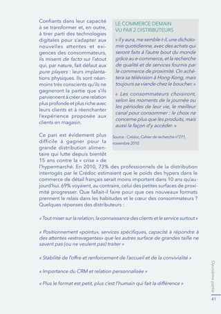 Deuxièmepartie
41
digitales pour s’adapter aux
nouvelles attentes et exi-
ils misent sur l’atout
pure players : leurs implanta-
-
gagneront la partie que s’ils
l’expérience proposée aux
clients en magasin.
Ce pari est évidement plus
grande distribution alimen-
interrogés par le Crédoc estimaient que le poids des hypers dans le
-
-
prennent le relais dans les habitudes et le cœur des consommateurs ?
Quelques réponses des distributeurs :
-
-
»
canal pour consommer : le choix ne
. »
novembre 2010
savent pas (ou ne veulent pas) traiter »
 