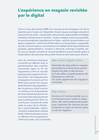 Deuxièmepartie
43
L’expérience en magasin revisitée
par le digital
les services proposés naturellement en ligne – que les consommateurs ont
connecté qui débute avec la
généralisation des mobiles
l’opposition entre le monde
physique des magasins et l’uni-
vers online : les marques et les
enseignes ont compris qu’il ne
distinctement mais appréhen-
der le parcours client comme
un continuumoù chaque phase
de l’acte d’achat doit pouvoir se
vivre aussi bien physiquement
que numériquement. Dans ce
continuum le point de vente
reste au cœur de la distribu-
tion Mais il
n’est plus la destination d’achat
un élément d’une expérience
Web-in-Store / Digital-in-Store :
permettant aux clients et/ou aux em-
connectés.
Web-to-Store :
Serv
-
sition des internautes/mobinautes
pour maximiser les chances qu’une
recherche en ligne se termine dans
un de ses magasins.
 