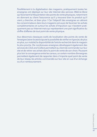 Deuxièmepartie
47
Web-to-Store
en donnant au client l’assurance qu’il y trouvera bien le produit qu’il
complémentaires et surtout les achats d’impulsion qui n’existent prati-
Aux désormais classiques outils de localisation des points de vente de
l’enseigne (storelocator
le plus proche. De nombreuses enseignes développent également des
services de
site et de retirer ses achats dans le point de vente de son choix. Poussant
permettent également de rapporter dans n’importe quel point de vente
de leur réseau les articles commandés sur leur site en vue d’un échange
ou d’un remboursement.
 