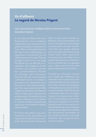 Troisièmepartie
78
Le regard de Nicolas Prigent
Les commerces indépendants amorcent leur
transformation
rapidement que mêmes les plus
petites échoppes investissent la
s’appuyant uniquement sur les
-
calisation des magasins et des
aux consommateurs d’initier
un échange avec l’enseigne.
les ressources nécessaires pour
-
visibles localement et d’utiliser les
relais en ligne pour valoriser leur
emplacement.Sil’adoptiondeces
moyens n’est pas encore massive
d’être saluées.
-
merçants et des agriculteurs se
regroupent localement pour pro-
poserdesdrivemulti-commerces.
lanceruneexpériencepermettant
aux internautes d’entrer virtuelle-
qualité des points de vente et du
service est telle dans ces garages
maturité et de sophistication des
Web-to-Store
ontlargementprisconsciencedes
comportements et toutes
investissent dans de nouveaux
moyens et services pour attirer
ces consommateurs connectés
dans leurs magasins. Si les indé-
devraitassisterdanslesprochaines
de services leur permettant de
évolution des comportements
consommateurs.
Vu d’ailleurs
 