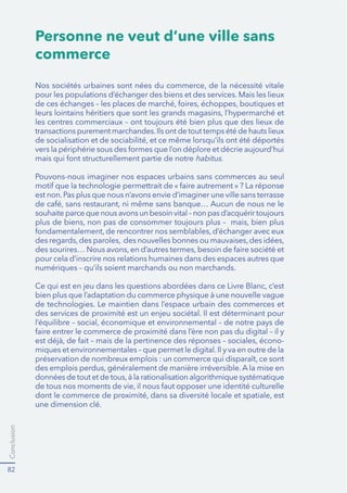 Conclusion
82
Personne ne veut d’une ville sans
commerce
pour les populations d’échanger des biens et des services. Mais les lieux
habitus.
Pouvons-nous imaginer nos espaces urbains sans commerces au seul
est non.Pas plus que nous n’avons envie d’imaginer une ville sans terrasse
pour cela d’inscrire nos relations humaines dans des espaces autres que
numériques – qu’ils soient marchands ou non marchands.
de technologies. Le maintien dans l’espace urbain des commerces et
-
une dimension clé.
 
