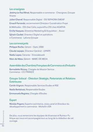 Remerciements
86
Jérémy Le Paul-Binet
Julien Chenaf
Ernault Ferrando
Emilie Vazquez
Sylvain Caubel
Philippe Roche
Claude Lepape
Nadia Lopez
Marc de Mesa
Bernadette Roussy
Carole Vrignon
Nadia Bortolussi,
Emmanuela Registre
Nicolas Prigent,
Lesenseignes
Lescommerçants
AssembléedesChambresFrançaisesdeCommerceetd’Industrie
Groupe Solocal - Direction Stratégie, Partenariats et Relations
Extérieures
Expert
-
blique qui nous ont accompagné tout au long de la rédaction de cet
ouvrage.
 