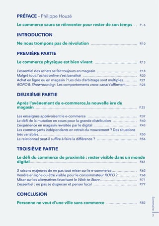Sommaire 
3 
PRÉFACE – Philippe Houzé 
Le commerce saura se réinventer pour rester de son temps 
INTRODUCTION 
Ne nous trompons pas de révolution 
PREMIÈRE PARTIE 
Le commerce physique est bien vivant 
L’essentiel des achats se fait toujours en magasin 
Malgré tout, l’achat online s’est banalisé 
Achat en ligne ou en magasin ? Les clés d’arbitrage sont multiples 
ROPO & Showrooming : Les comportements cross-canal s’affirment 
DEUXIÈME PARTIE 
Après l’avénement du e-commerce,la nouvelle ère du 
magasin 
Les enseignes apprivoisent le e-commerce 
Le défi de la mutation en cours pour la grande distribution 
L’expérience en magasin revisitée par le digital 
Les commerçants indépendants en retrait du mouvement ? Des situations 
très variables… 
Le relationnel peut-il suffire à faire la différence ? 
TROISIÈME PARTIE 
Le défi du commerce de proximité : rester visible dans un monde 
digital 
3 raisons majeures de ne pas tout miser sur le e-commerce 
Vendre en ligne ou être visible pour le consommateur ROPO ? 
Miser sur les alternatives favorisant le Web-to-Store 
L’essentiel : ne pas se disperser et penser local 
CONCLUSION 
Personne ne veut d’une ville sans commerce 
P . 6 
P.10 
P.13 
P.18 
P.20 
P.21 
P.28 
P.35 
P.37 
P.40 
P.43 
P.50 
P.56 
P.61 
P.62 
P.68 
P.71 
P.77 
P.82 
 