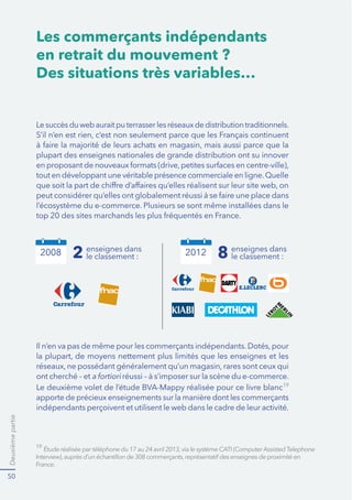 Deuxième partie 
37 
Les enseignes apprivoisent le 
e-commerce 
$X[SUHPLÑUHVKHXUHVGXFRPPHUFHÒOHFWURQLTXHOHVPDUTXHVHWOHV 
HQVHLJQHVIUDQÍDLVHVQłRQWSDVIRUFÒPHQWSULVODPHVXUHGHFHTXLVHMRXDLW 
GDQVFHQRXYHOÒFRVVWÑPH$OHXUGÒFKDUJHRQGRLWUHFRQQDãWUHTXH 
personne n’imaginait l’ampleur 
des bouleversements que le 
GLJLWDODORUVEDOEXWLDQWDOODLW 
apporter non seulement dans 
l’univers du commerce mais 
DXVVLGDQVFHOXLGHODEDQTXH 
de la téléphonie ou encore 
des médias. Quoi qu’il en 
VRLWOHVJUDQGVDFWHXUVGHOD 
GLVWULEXWLRQPRQRRXPXOWL- 
PDUTXHVQHVRQWSDVUHVWÒV 
WUÑVORQJWHPSVHQPDUJHGX 
mouvement. 
Le web booste le marché 
de l’occasion 
9RLO¿GHVFRQFXUUHQWVTXHOHVHQ- 
seignes physiques n’avaient pas vu 
YHQLUĽ/HV)UDQÍDLVQHMHWWHQWSOXV 
Désormais ils revendent ce dont ils 
QHYHXOHQWSDVRXSOXVOHVOLYUHVOD 
VRXSLÑUHGHODWDQWH/RXLVHODSRXV- 
sette du petit dernier… Ce commerce 
ŉWRŊDXWUHIRLVFDQWRQQÒDX[ 
SHWLWHVDQQRQFHVSURVSÑUHHQOLJQH 
VXUGHVVLWHVVSÒFLDOLVÒVRXQRQH%D 
a commencé. Amazon a été le premier 
¿RXYULUVDSODWHIRUPHDX[YHQGHXUV 
GłRFFDVLRQ7RXVOHVDXWUHVRQWVXLYL 
KDPSLRQGXJHQUHOHERQFRLQIU 
est en tête des sites de commerce 
HQ)UDQFHDYHFGHPLOOLRQVGH 
YLVLWHXUVSDUPRLV
6DIRUFHODGL- 
mension locale. 
$SUÑVDYRLUYX,QWHUQHWFRPPH 
OHPRHQGHVłRIIULU¿SHXGH 
IUDLVXQHYLWULQHPRQGLDOHOHV 
marques et les enseignes ont 
ÒWÒQRPEUHXVHV¿DERUGHUOH 
e-commerce comme un canal 
de vente complémentaire – en 
TXHOTXHVRUWHFRPPHXQHYD- 
ULDQWHPRGHUQHGHODYHQWH¿ 
GLVWDQFH¿QHSDVQÒJOLJHUPDLV 
QHUHPHWWDQWSDVIRQGDPHQWDOHPHQWHQFDXVHOHXUFþXUGHPÒWLHUłHVW 
GDQVFHWHVSULWTXHOHVSULQFLSDOHVHQVHLJQHVGHODJUDQGHGLVWULEXWLRQ 
GłDERUGQRQDOLPHQWDLUHSXLVDOLPHQWDLUHRQWFUÒÒOHXUSUHPLHUVLWH 
PDUFKDQGŋDYHFSOXVRXPRLQVGHPRHQVSOXVRXPRLQVGłDPELWLRQHW 
SRXUğQLUSOXVRXPRLQVGHVXFFÑVĽ 
*0ÒGLDPÒWULHPDUV 
 