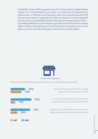 Deuxième partie 
44 
Cette évolution imposera aux distributeurs d’innover et de repenser 
OHXUVPRGÑOHVRSÒUDWLRQQHOVVHORQGHVVFKÒPDVTXłLOVQłDXUDLHQWMDPDLV 
imaginés il y a seulement cinq ans.»18 
(WOHVPDUTXHVHWOHVHQVHLJQHVLQQRYHQWHQHIIHWQRWDPPHQWHQLQWURGXL- 
VDQWOHGLJLWDOGDQVOHXUVSRLQWVGHYHQWHGHIDÍRQ¿JRPPHUODUXSWXUH 
RIĠLQHRQOLQHHW¿ÒOLPLQHUGXSDUFRXUVGXFOLHQWHQERXWLTXHRXHQPDJDVLQ 
WRXWFHTXLSHXWIDLUHREVWDFOH¿ODFRQFUÒWLVDWLRQGHVRQGÒVLUGłDFKDW,O 
s’agit en outre de contrer la propension des clients au showrooming en 
OHVLQFLWDQW¿WUDQVIRUPHUŋUDSLGHPHQWHWDXSURğWGHOłHQVHLJQHŋOHXUV 
LQWHQWLRQVGłDFKDWłHVW¿FHWWHğQTXłXQQRPEUHFURLVVDQWGłHQVHLJQHV 
GÒSORLHQWDXMRXUGłKXLGHVVWUDWÒJLHVWeb-in-StoreTXLVHPDWÒULDOLVHQW 
SDUH[HPSOHSDU 
l’implantation d’écrans et de bornes interactives dans les points 
GHYHQWHVSHUPHWWDQWDX[FOLHQWVGHORFDOLVHUXQSURGXLWXQUDRQ 
FRPSDUHUSOXVLHXUVSURGXLWVSURSRVÒVSDUOłHQVHLJQHLGHQWLğHU 
les promotions… 
OłÒTXLSHPHQWGHVYHQGHXUVHQGLVSRVLWLIVGłHQFDLVVHPHQWPRELOH 
SRXUÒOLPLQHUOHVğOHVGłDWWHQWHHQFDLVVHWRXMRXUVGLVVXDVLYHV 
pour les clients… 
OłDGRSWLRQGHVYLWULQHVGLJLWDOHVHWGHV45FRGHVSHUPHWWDQW 
au client de passer commande depuis son smartphone en 
SDUFRXUDQWOHVUDRQVRXHQGHKRUVGHVKHXUHVGłRXYHUWXUHHQ 
passant devant la boutique. 
HVVWUDWÒJLHVVHUÒYÑOHQWSDDQWHV%87DGÒSORÒGHVERUQHVLQWH- 
ractives dans l’ensemble de son réseau et équipé ses vendeurs de 
WDEOHWWHVWDFWLOHV$WUDYHUVFHWLQYHVWLVVHPHQWOHGLVWULEXWHXUVłHVWğ[ÒWURLV 
REMHFWLIVPRGHUQLVHUVRQLPDJHUHWUDYDLOOHUOHVWHFKQLTXHVGHYHQWHHQIRUPDQW 
YHQGHXUV¿OłXWLOLVDWLRQGHOłRXWLOGLJLWDOSRXUDSSRUWHUGDYDQWDJHGH 
FRQVHLODXFOLHQWPLHX[YDORULVHUVDJDPPHHWSURSRVHUGHX[IRLVSOXV 
GHSURGXLWV/łHQVHLJQHYRLWGÒM¿OłLPSDFWGHVDVWUDWÒJLHVXUVRQFKLIIUH 
GłDIIDLUHV3DUPLOHVLOOXVWUDWLRQVOHVSOXVSUREDQWHVOHPDJDVLQGH%RX- 
ORJQHVXU0HUTXLELHQTXłDDQWUÒGXLWGHPRLWLÒODVXUIDFHGłH[SRVLWLRQ 
GÒGLÒH¿OłÒOHFWURPÒQDJHUDDXJPHQWÒVRQFKLIIUHGłDIIDLUHVGHVXU 
cette gamme de produits. 
18 ÑPHÒGLWLRQGXSDOPDUÑVDQQXHOGHVKDPSLRQVPRQGLDX[GHODGLVWULEXWLRQMDQYLHU 
 