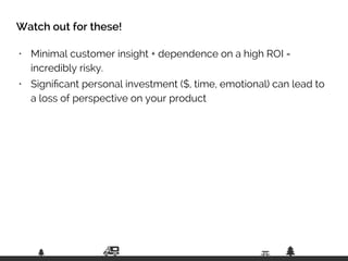 • Minimal customer insight + dependence on a high ROI =  
incredibly risky.
• Signiﬁcant personal investment ($, time, emotional) can lead to
a loss of perspective on your product
Watch out for these!
 