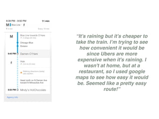 “It’s raining but it’s cheaper to
take the train. I’m trying to see
how convenient it would be
since Ubers are more
expensive when it's raining. I
wasn't at home, but at a
restaurant, so I used google
maps to see how easy it would
be. Seemed like a pretty easy
route!”
 