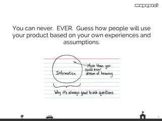 9
You can never. EVER. Guess how people will use
your product based on your own experiences and
assumptions.
— image by Whitney Hess
 
