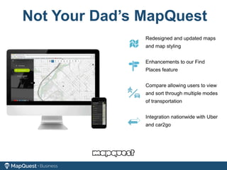 Not Your Dad’s MapQuest
Redesigned and updated maps
and map styling
Enhancements to our Find
Places feature
Compare allowing users to view
and sort through multiple modes
of transportation
Integration nationwide with Uber
and car2go
 