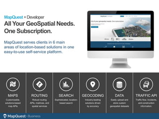 MapQuest+Developer
AllYour GeoSpatial Needs.
One Subscription.
MapQuest serves clients in 6 main
areas of location-based solutions in one
easy-to-use self-service platform.
ROUTING
Robust routing
APIs, matrices, and
spatial services
GEOCODING
Industry-leading
solutions driven
by accuracy
MAPS
Customizable,
solutions-based
map APIs
SEARCH
Sophisticated, location-
based search
DATA
Easily upload and
store custom
geospatial datasets
TRAFFIC API
Traffic flow. Incidents,
and construction
information.
 
