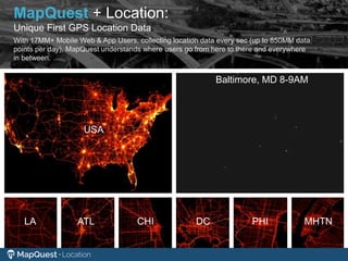 LA ATL CHI
USA
DC PHI MHTN
Baltimore, MD 8-9AM
With 17MM+ Mobile Web & App Users, collecting location data every sec (up to 850MM data
points per day), MapQuest understands where users go from here to there and everywhere
in between.
MapQuest + Location:
Unique First GPS Location Data
 