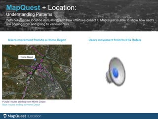 Home Depot
Purple: routes starting from Home Depot
Blue: routes ending at Home Depot
Users movement from/to a Home Depot Users movement from/to IHG Hotels
MapQuest + Location:
Understanding Patterns
With our precise location data along with how often we collect it, MapQuest is able to show how users
are coming from and going to various POIs.
 
