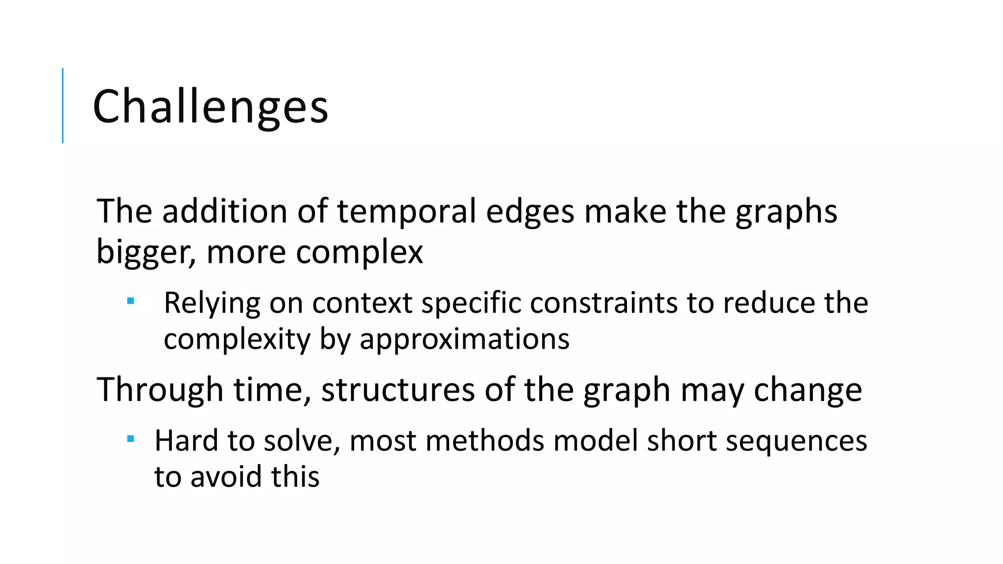 Challenges
The addition of temporal edges make the graphs
bigger, more complex
 Relying on context specific constraints to reduce the
complexity by approximations
Through time, structures of the graph may change
 Hard to solve, most methods model short sequences
to avoid this
 