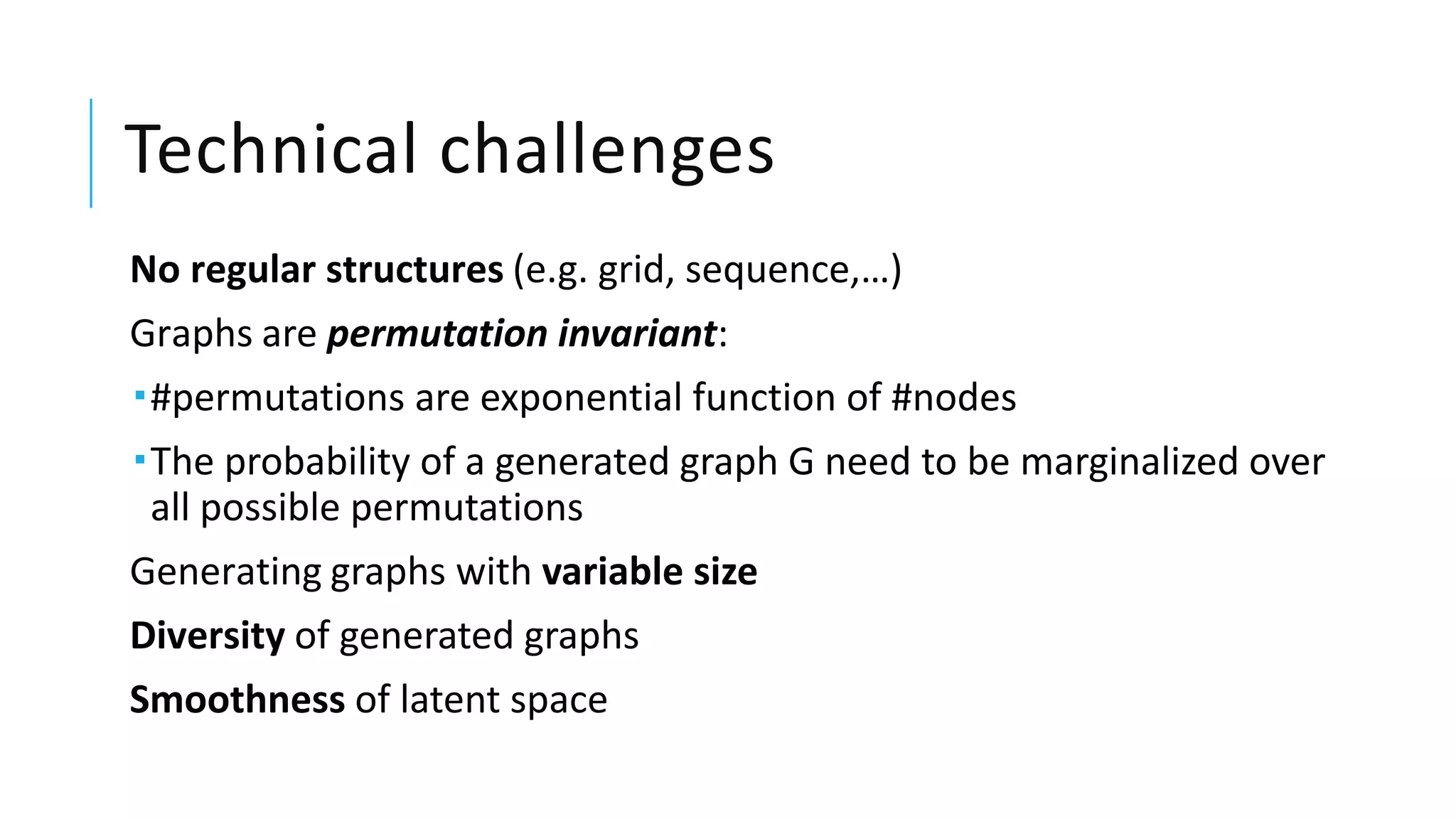 Technical challenges
No regular structures (e.g. grid, sequence,…)
Graphs are permutation invariant:
#permutations are exponential function of #nodes
The probability of a generated graph G need to be marginalized over
all possible permutations
Generating graphs with variable size
Diversity of generated graphs
Smoothness of latent space
 