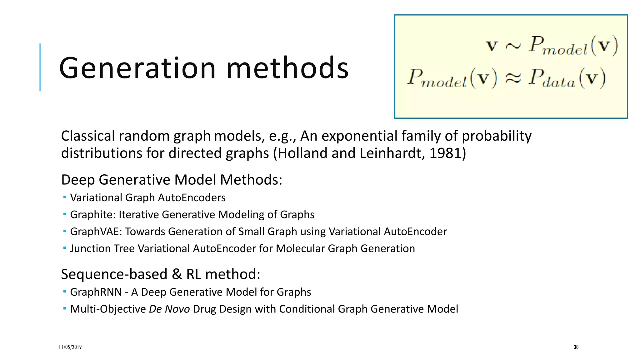 Generation methods
Classical random graph models, e.g., An exponential family of probability
distributions for directed graphs (Holland and Leinhardt, 1981)
Deep Generative Model Methods:
 Variational Graph AutoEncoders
 Graphite: Iterative Generative Modeling of Graphs
 GraphVAE: Towards Generation of Small Graph using Variational AutoEncoder
 Junction Tree Variational AutoEncoder for Molecular Graph Generation
Sequence-based & RL method:
 GraphRNN - A Deep Generative Model for Graphs
 Multi-Objective De Novo Drug Design with Conditional Graph Generative Model
11/05/2019 30
 