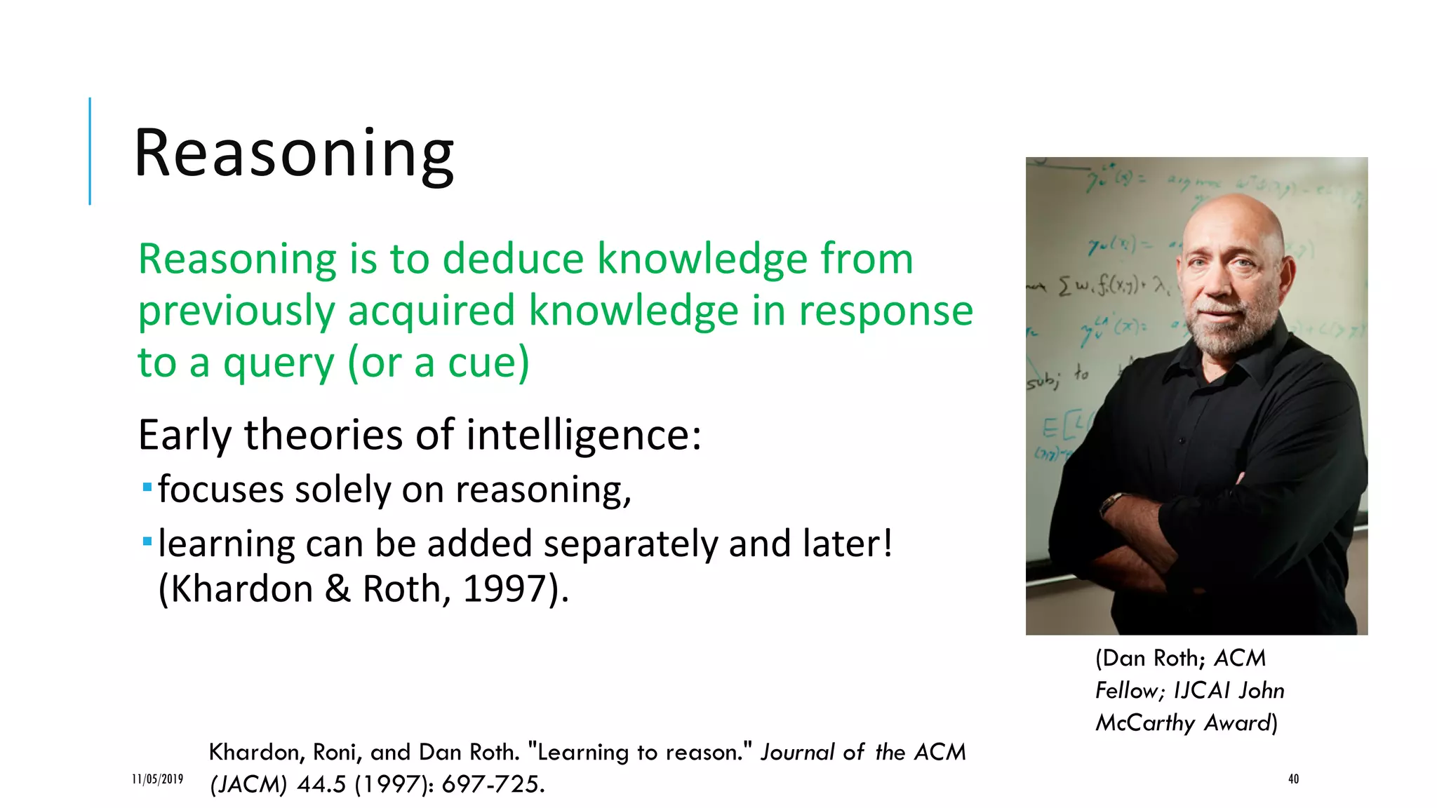 Reasoning
Reasoning is to deduce knowledge from
previously acquired knowledge in response
to a query (or a cue)
Early theories of intelligence:
focuses solely on reasoning,
learning can be added separately and later!
(Khardon & Roth, 1997).
11/05/2019 40
Khardon, Roni, and Dan Roth. "Learning to reason." Journal of the ACM
(JACM) 44.5 (1997): 697-725.
(Dan Roth; ACM
Fellow; IJCAI John
McCarthy Award)
 