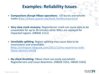 11©MapR Technologies - Confidential
Features
 Unlimited number of tables
– HBase is typically 10-20 tables (max 100)
 No compaction
 Instant-On
– zero recovery time
 8x insert/update perf
 10x random scan perf
 10x faster with flash - special flash support
11
 