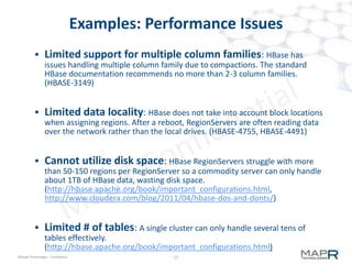 13©MapR Technologies - Confidential
M7 tables in a MapR Cluster
 M7 tables integrated into storage
– always available on every node
– no separate process to start/stop/monitor
– zero administration
– no tuning parameters … just works
 M7 tables work 'as expected'
– First copy local to writing client
– Snapshots and mirrors
– Quotas , repl factor, data placement
13
 