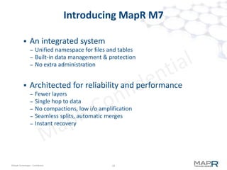 18©MapR Technologies - Confidential
M7 from MapR
 Twisting BTree's
– leaves are variable size (8K - 8M or larger)
– can stay unbalanced for long periods of time
• more inserts will balance it eventually
• automatically throttles updates to interior btree nodes
– M7 inserts "close to" where the data is supposed to go
 Reads
– Uses BTree structure to get "close" very fast
• very high branching with key-prefix-compression
– Utilizes a separate lower-level index to find it exactly
• updated "in-place"bloom-filters for gets, range-maps for scans
 Overhead
– 1K record read will transfer about 32K from disk in logN seeks
 